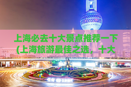 上海必去十大景点推荐一下(上海旅游最佳之选，十大必看景点一览)