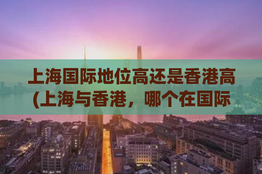上海国际地位高还是香港高(上海与香港，哪个在国际地位上更高？)