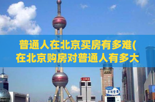 普通人在北京买房有多难(在北京购房对普通人有多大挑战？)