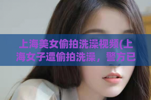 上海美女偷拍洗澡视频(上海女子遭偷拍洗澡，警方已介入调查)