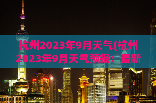 杭州2023年9月天气(杭州2023年9月天气预报：最新天气趋势揭晓！)
