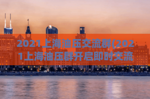 2021上海油压交流群(2021上海油压群开启即时交流，助力美好生活)