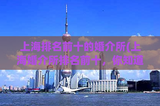 上海排名前十的婚介所(上海婚介所排名前十，你知道吗？)
