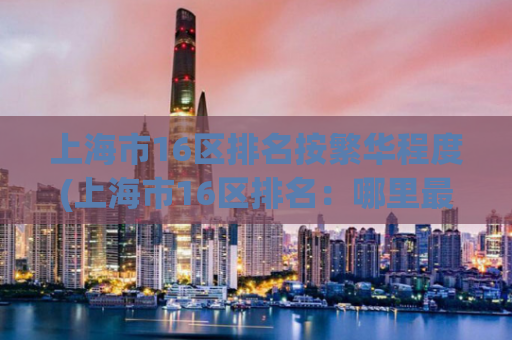 上海市16区排名按繁华程度(上海市16区排名：哪里最繁华？)