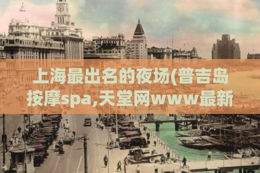 上海最出名的夜场(普吉岛按摩spa,天堂网www最新版在线地址)