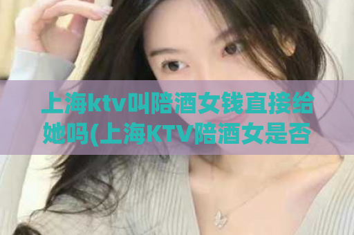 上海ktv叫陪酒女钱直接给她吗(上海KTV陪酒女是否可“直接给钱”？)