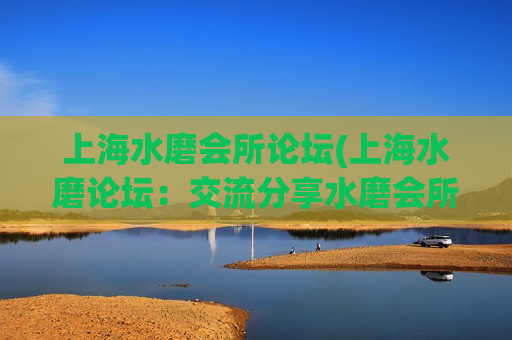 上海水磨会所论坛(上海水磨论坛：交流分享水磨会所经典体验) (2)